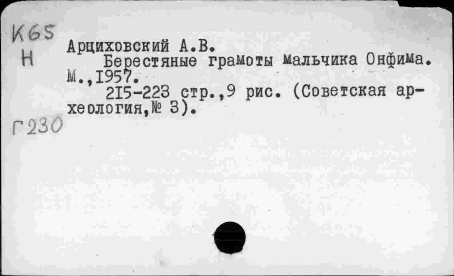 ﻿K6S
H
Г23О
Арциховский A.В.
Берестяные грамоты мальчика Онфима. М.,1957.
215-223 стр.,9 рис. (Советская археология,N° 3).